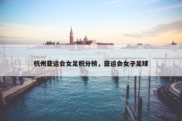 杭州亚运会女足积分榜,亚运会女子足球 杭州亚运会女足积分榜,亚运会女子足球