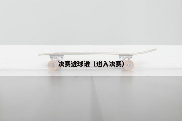 决赛进球谁(进入决赛) 决赛进球谁(进入决赛)