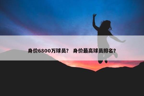 身价6800万球员？ 身价最高球员排名？