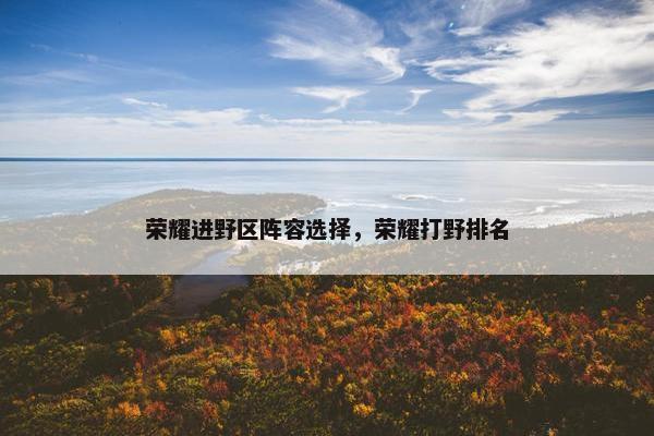 荣耀进野区阵容选择,荣耀打野排名 荣耀进野区阵容选择,荣耀打野排名