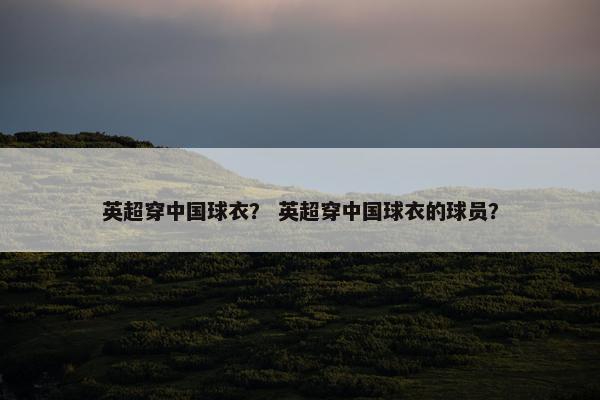 英超穿中国球衣? 英超穿中国球衣的球员? 英超穿中国球衣? 英超穿中国球衣的球员?