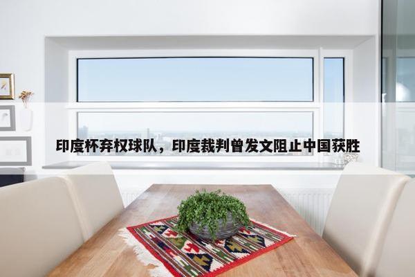 印度杯弃权球队,印度裁判曾发文阻止中国获胜 印度杯弃权球队,印度裁判曾发文阻止中国获胜