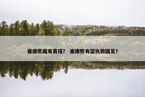崔康熙魔鬼赛程? 崔康熙有望执教国足? 崔康熙魔鬼赛程? 崔康熙有望执教国足?