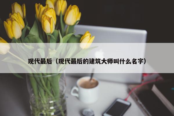 现代最后（现代最后的建筑大师叫什么名字）