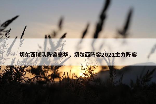 切尔西球队阵容豪华,切尔西阵容2021主力阵容 切尔西球队阵容豪华,切尔西阵容2021主力阵容