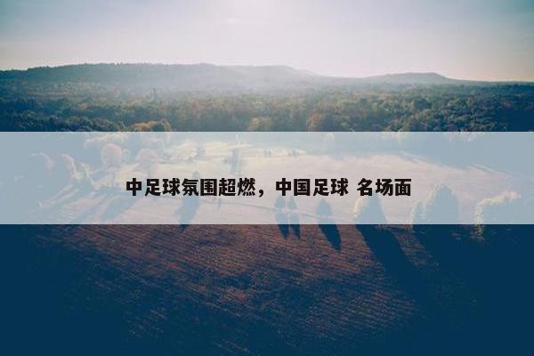 中足球氛围超燃,中国足球 名场面 中足球氛围超燃,中国足球 名场面