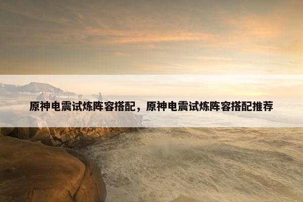 原神电震试炼阵容搭配,原神电震试炼阵容搭配推荐 原神电震试炼阵容搭配,原神电震试炼阵容搭配推荐