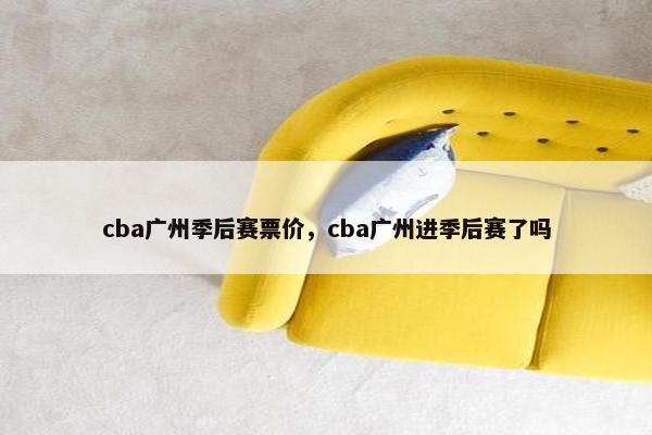 cba广州季后赛票价,cba广州进季后赛了吗 cba广州季后赛票价,cba广州进季后赛了吗