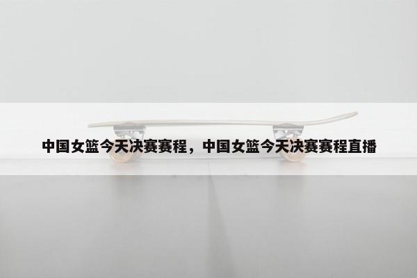 中国女篮今天决赛赛程，中国女篮今天决赛赛程直播