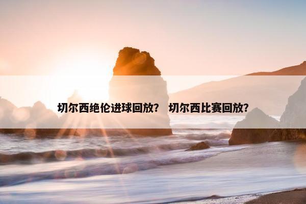 切尔西绝伦进球回放? 切尔西比赛回放? 切尔西绝伦进球回放? 切尔西比赛回放?