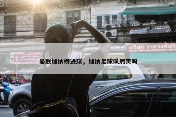 曼联加纳桥进球,加纳足球队厉害吗 曼联加纳桥进球,加纳足球队厉害吗