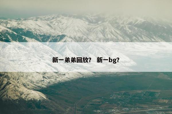 新一弟弟回放? 新一bg? 新一弟弟回放? 新一bg?