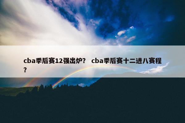 cba季后赛12强出炉? cba季后赛十二进八赛程? cba季后赛12强出炉? cba季后赛十二进八赛程?