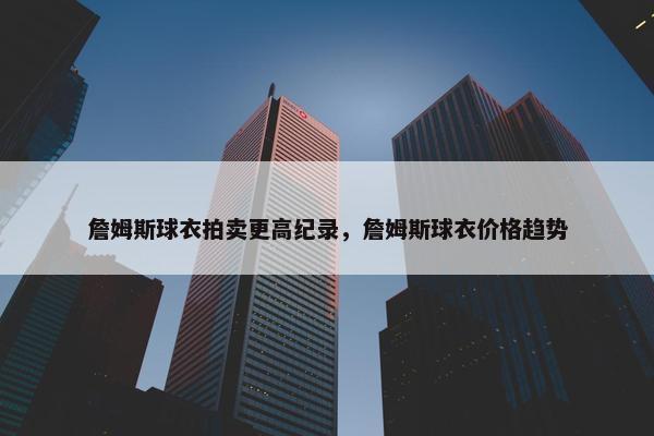 詹姆斯球衣拍卖更高纪录,詹姆斯球衣价格趋势 詹姆斯球衣拍卖更高纪录,詹姆斯球衣价格趋势