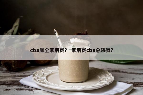 cba顾全季后赛? 季后赛cba总决赛? cba顾全季后赛? 季后赛cba总决赛?