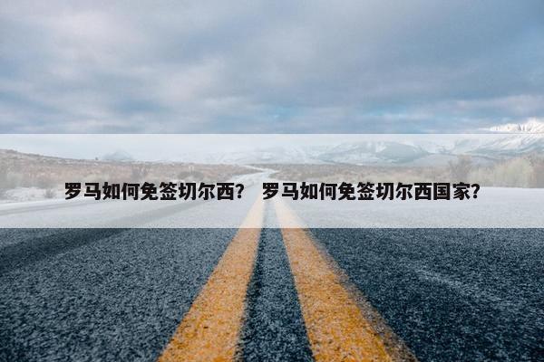 罗马如何免签切尔西? 罗马如何免签切尔西国家? 罗马如何免签切尔西? 罗马如何免签切尔西国家?