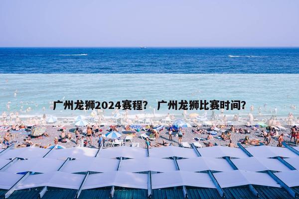 广州龙狮2024赛程？ 广州龙狮比赛时间？