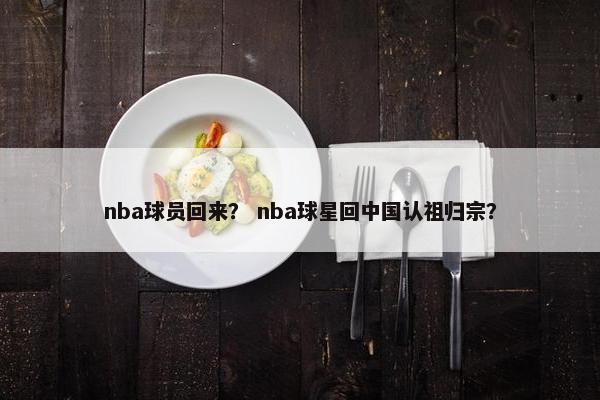 nba球员回来? nba球星回中国认祖归宗? nba球员回来? nba球星回中国认祖归宗?