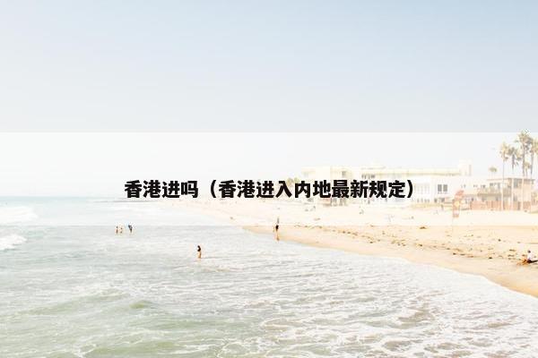 香港进吗（香港进入内地最新规定）
