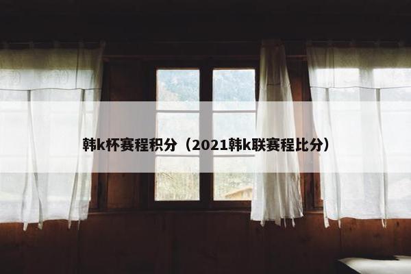 韩k杯赛程积分(2021韩k联赛程比分) 韩k杯赛程积分(2021韩k联赛程比分)
