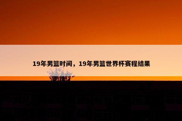 19年男篮时间，19年男篮世界杯赛程结果