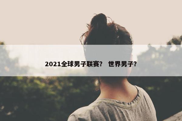 2021全球男子联赛？ 世界男子？