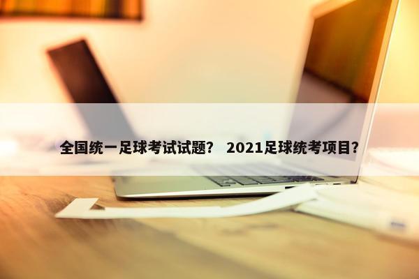 全国统一足球考试试题？ 2021足球统考项目？