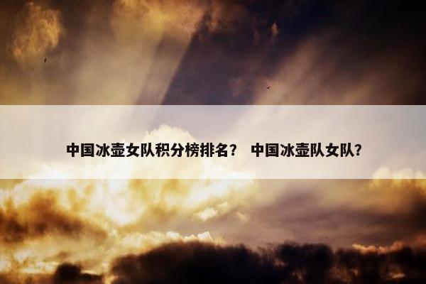 中国冰壶女队积分榜排名？ 中国冰壶队女队？