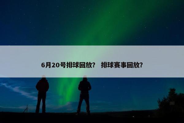 6月20号排球回放？ 排球赛事回放？