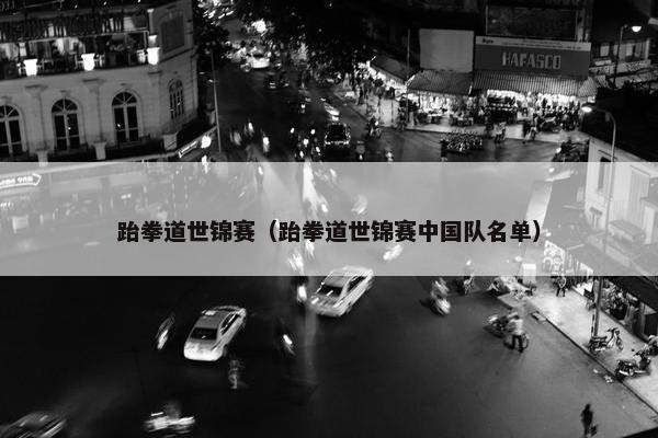 跆拳道世锦赛(跆拳道世锦赛中国队名单) 跆拳道世锦赛(跆拳道世锦赛中国队名单)