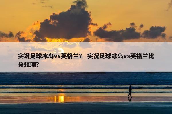 实况足球冰岛vs英格兰？ 实况足球冰岛vs英格兰比分预测？