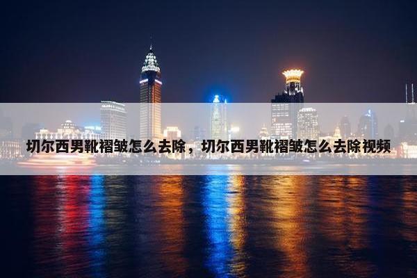 切尔西男靴褶皱怎么去除，切尔西男靴褶皱怎么去除视频