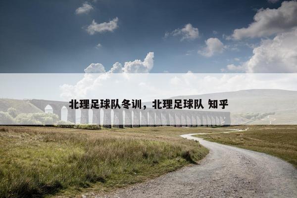 北理足球队冬训，北理足球队 知乎