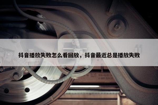 抖音播放失败怎么看回放，抖音最近总是播放失败