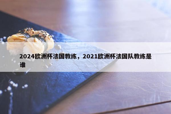 2024欧洲杯法国教练，2021欧洲杯法国队教练是谁