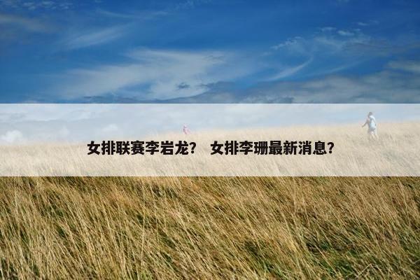 女排联赛李岩龙？ 女排李珊最新消息？