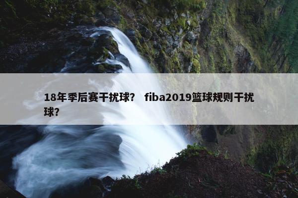 18年季后赛干扰球？ fiba2019篮球规则干扰球？