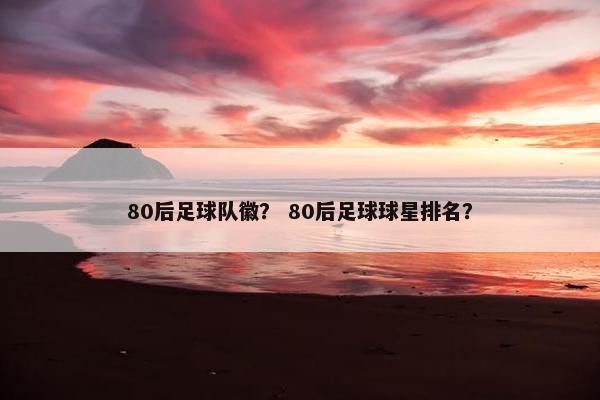 80后足球队徽？ 80后足球球星排名？