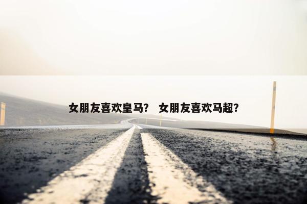 女朋友喜欢皇马？ 女朋友喜欢马超？