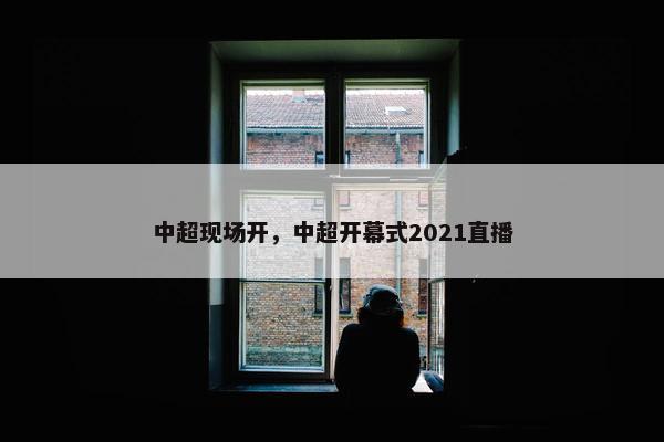 中超现场开，中超开幕式2021直播