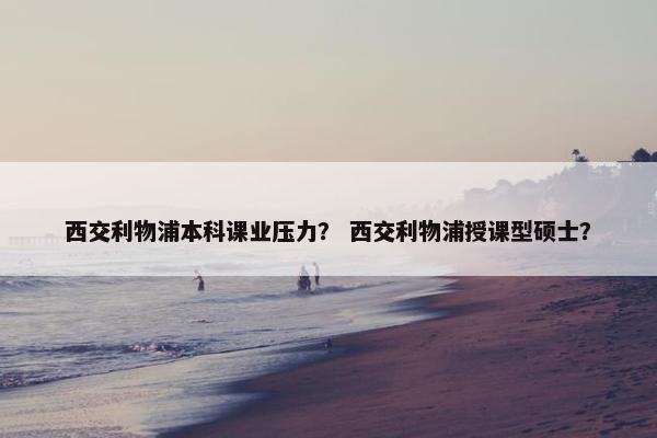 西交利物浦本科课业压力？ 西交利物浦授课型硕士？