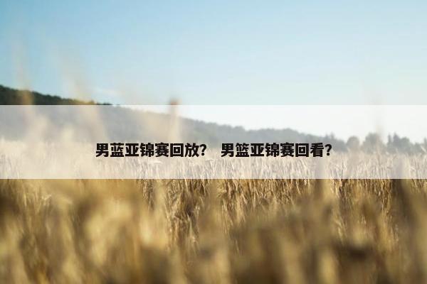 男蓝亚锦赛回放？ 男篮亚锦赛回看？