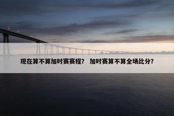 现在算不算加时赛赛程？ 加时赛算不算全场比分？