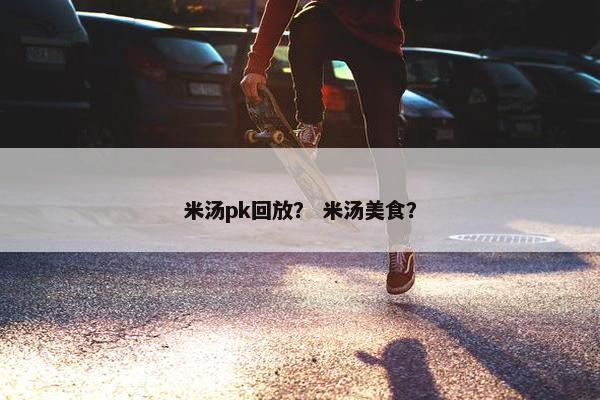 米汤pk回放？ 米汤美食？