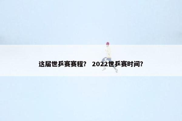 这届世乒赛赛程？ 2022世乒赛时间？