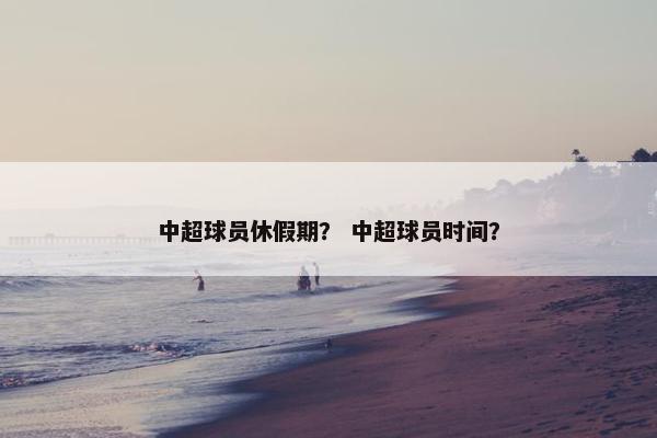 中超球员休假期？ 中超球员时间？