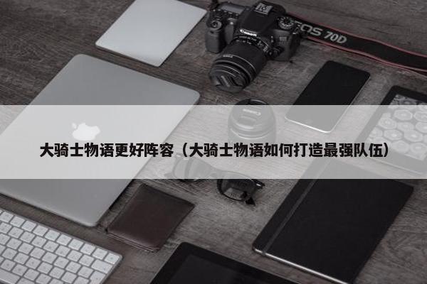 大骑士物语更好阵容（大骑士物语如何打造最强队伍）