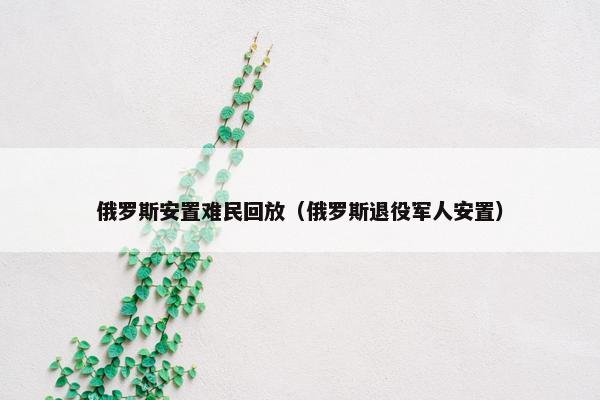 俄罗斯安置难民回放（俄罗斯退役军人安置）
