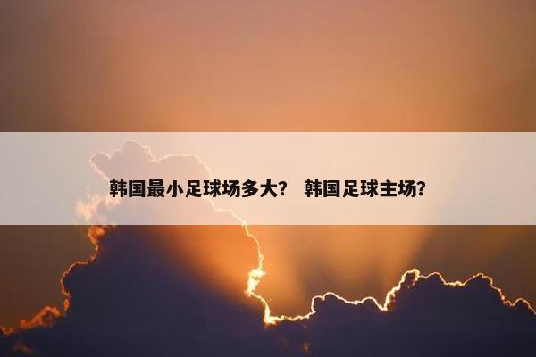 韩国最小足球场多大？ 韩国足球主场？