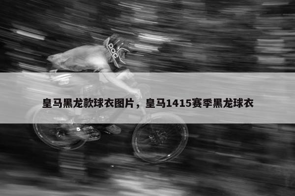 皇马黑龙款球衣图片，皇马1415赛季黑龙球衣